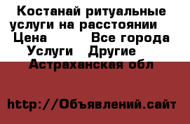 Костанай-ритуальные услуги на расстоянии. › Цена ­ 100 - Все города Услуги » Другие   . Астраханская обл.